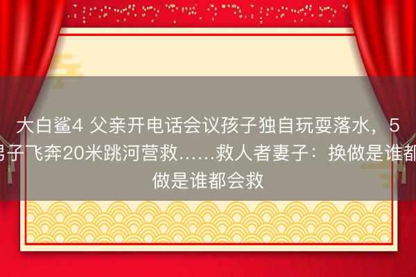 大白鲨4 父亲开电话会议孩子独自玩耍落水，50岁男子飞奔20米跳河营救……救人者妻子：换做是谁都会救