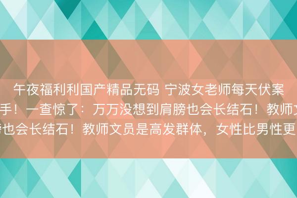 午夜福利利国产精品无码 宁波女老师每天伏案超5小时，痛到抬不起手！一查惊了：万万没想到肩膀也会长结石！教师文员是高发群体，女性比男性更易患病