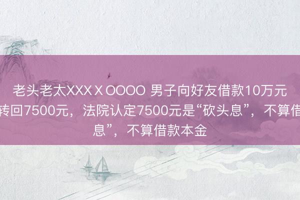 老头老太XXXⅩOOOO 男子向好友借款10万元，当日转回7500元，法院认定7500元是“砍头息”，不算借款本金