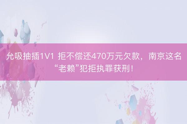允吸抽插1V1 拒不偿还470万元欠款，南京这名“老赖”犯拒执罪获刑！