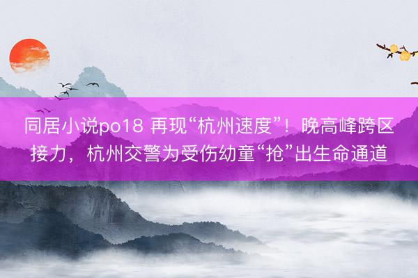 同居小说po18 再现“杭州速度”！晚高峰跨区接力，杭州交警为受伤幼童“抢”出生命通道