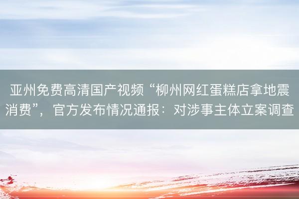 亚州免费高清国产视频 “柳州网红蛋糕店拿地震消费”，官方发布情况通报：对涉事主体立案调查