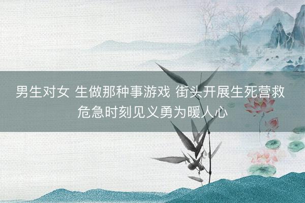 男生对女 生做那种事游戏 街头开展生死营救 危急时刻见义勇为暖人心
