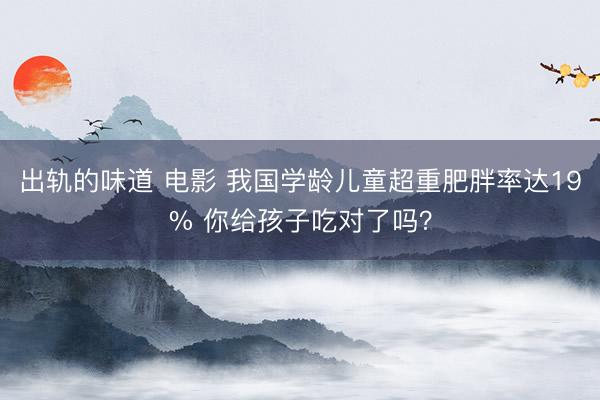 出轨的味道 电影 我国学龄儿童超重肥胖率达19% 你给孩子吃对了吗？