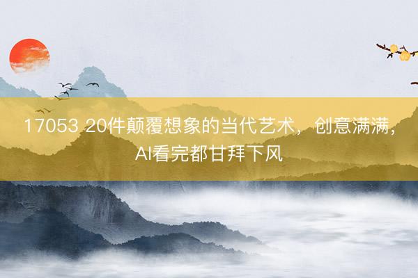 17053 20件颠覆想象的当代艺术，创意满满，AI看完都甘拜下风