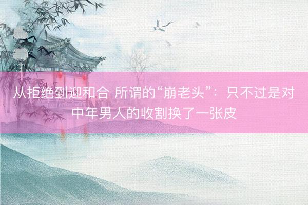 从拒绝到迎和合 所谓的“崩老头”:只不过是对中年男人的收割换了一张皮