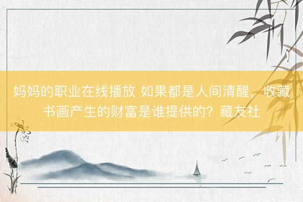 妈妈的职业在线播放 如果都是人间清醒，收藏书画产生的财富是谁提供的？藏友社