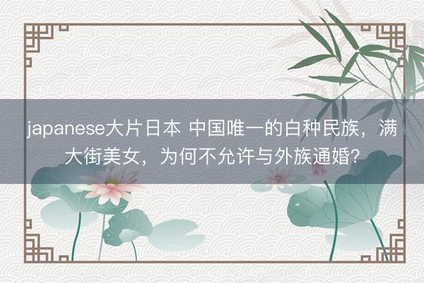 japanese大片日本 中国唯一的白种民族，满大街美女，为何不允许与外族通婚？