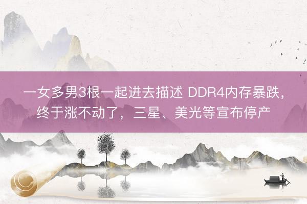 一女多男3根一起进去描述 DDR4内存暴跌,终于涨不动了,三星、美光等宣布停产