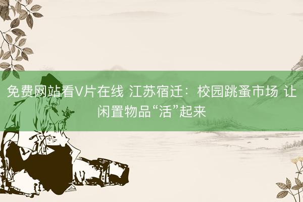 免费网站看V片在线 江苏宿迁:校园跳蚤市场 让闲置物品“活”起来