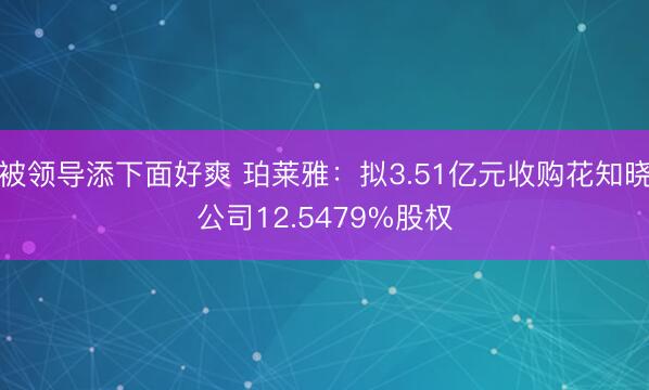 被领导添下面好爽 珀莱雅：拟3.51亿元收购花知晓公司12.5479%股权