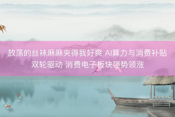 放荡的丝袜麻麻夹得我好爽 AI算力与消费补贴双轮驱动 消费电子板块强势领涨
