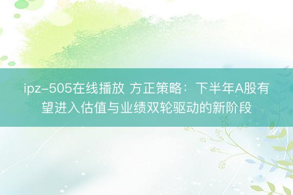 ipz-505在线播放 方正策略：下半年A股有望进入估值与业绩双轮驱动的新阶段