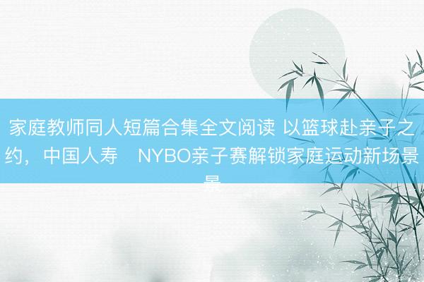 家庭教师同人短篇合集全文阅读 以篮球赴亲子之约，中国人寿・NYBO亲子赛解锁家庭运动新场景