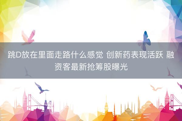 跳D放在里面走路什么感觉 创新药表现活跃 融资客最新抢筹股曝光