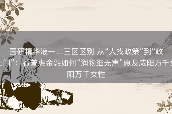 国研精华液一二三区区别 从“人找政策”到“政策上门”：看普惠金融如何“润物细无声”惠及咸阳万千女性