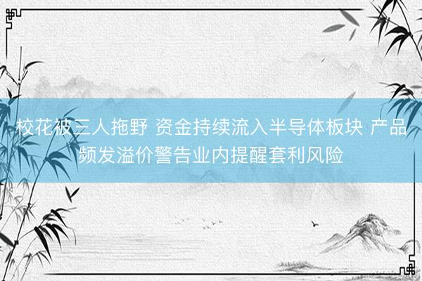 校花被三人拖野 资金持续流入半导体板块 产品频发溢价警告业内提醒套利风险