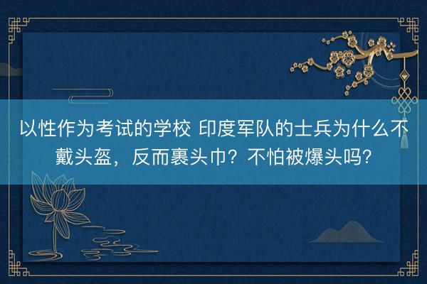 以性作为考试的学校 印度军队的士兵为什么不戴头盔，反而裹头巾？不怕被爆头吗？