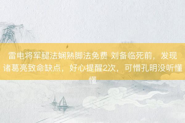 雷电将军腿法娴熟脚法免费 刘备临死前，发现诸葛亮致命缺点，好心提醒2次，可惜孔明没听懂