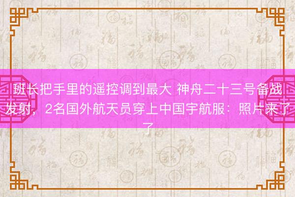 班长把手里的遥控调到最大 神舟二十三号备战发射,2名国外航天员穿上中国宇航服:照片来了