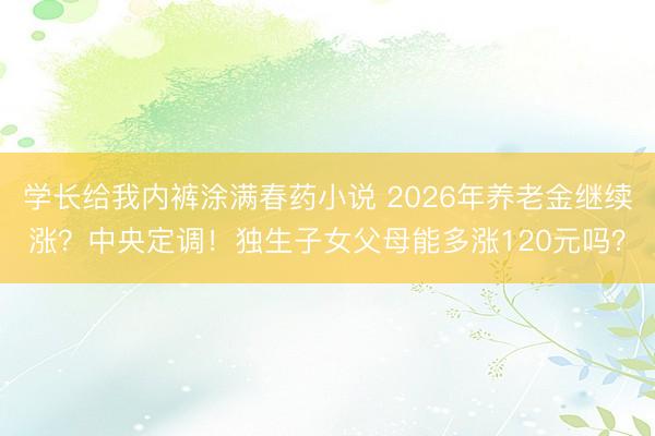 学长给我内裤涂满春药小说 2026年养老金继续涨？中央定调！独生子女父母能多涨120元吗？