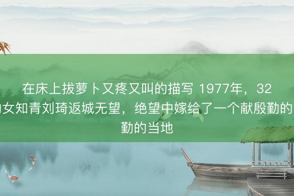 在床上拔萝卜又疼又叫的描写 1977年，32岁的女知青刘琦返城无望，绝望中嫁给了一个献殷勤的当地