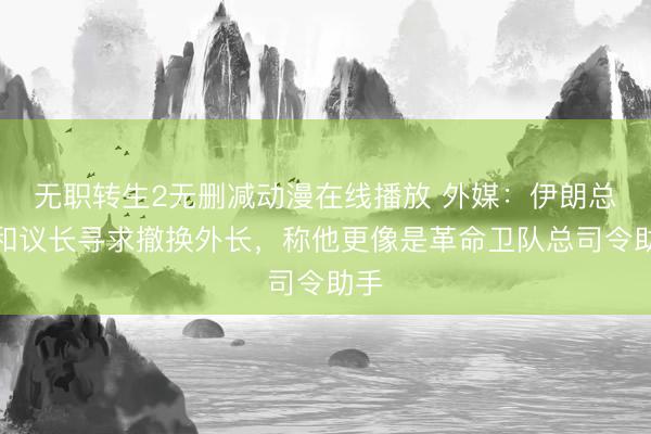 无职转生2无删减动漫在线播放 外媒：伊朗总统和议长寻求撤换外长，称他更像是革命卫队总司令助手