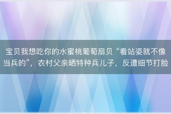 宝贝我想吃你的水蜜桃葡萄扇贝 “看站姿就不像当兵的”，农村父亲晒特种兵儿子，反遭细节打脸