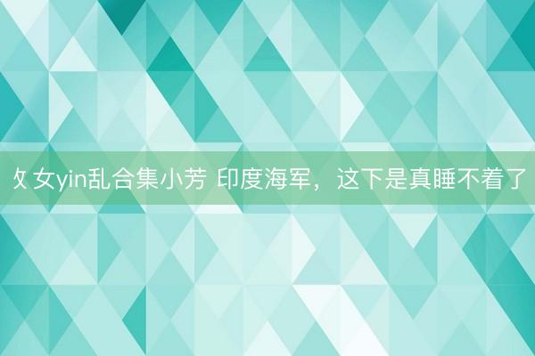 攵女yin乱合集小芳 印度海军，这下是真睡不着了