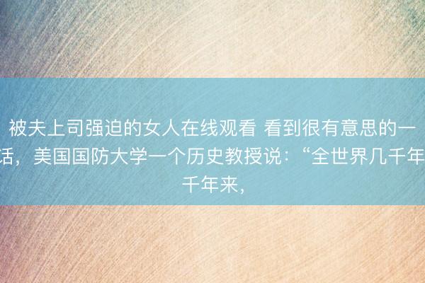 被夫上司强迫的女人在线观看 看到很有意思的一句话，美国国防大学一个历史教授说：“全世界几千年来，