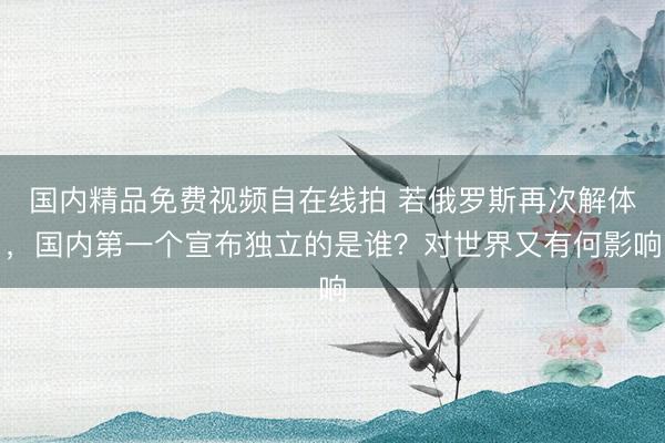 国内精品免费视频自在线拍 若俄罗斯再次解体,国内第一个宣布独立的是谁?对世界又有何影响