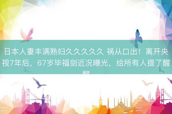 日本人妻丰满熟妇久久久久久 祸从口出!离开央视7年后,67岁毕福剑近况曝光,给所有人提了醒