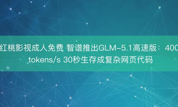 红桃影视成人免费 智谱推出GLM-5.1高速版：400 tokens/s 30秒生存成复杂网页代码