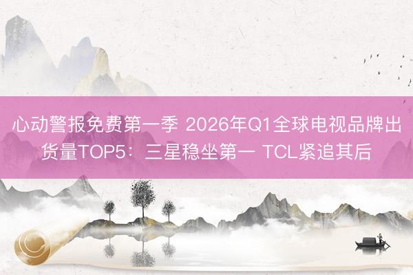 心动警报免费第一季 2026年Q1全球电视品牌出货量TOP5:三星稳坐第一 TCL紧追其后