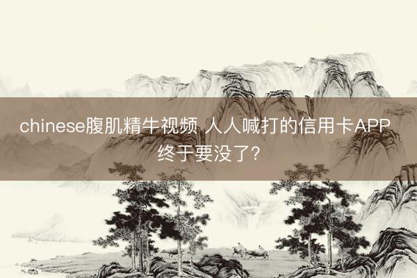 chinese腹肌精牛视频 人人喊打的信用卡APP 终于要没了？