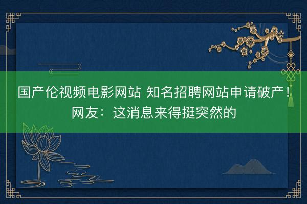 国产伦视频电影网站 知名招聘网站申请破产！网友：这消息来得挺突然的