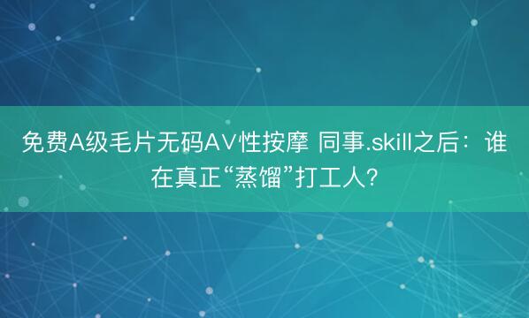 免费A级毛片无码A∨性按摩 同事.skill之后：谁在真正“蒸馏”打工人？