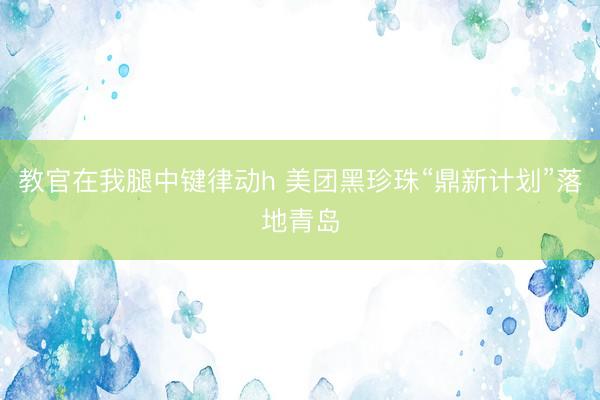 教官在我腿中键律动h 美团黑珍珠“鼎新计划”落地青岛