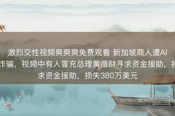 激烈交性视频爽爽爽免费观看 新加坡商人遭AI深度伪造视频诈骗，视频中有人冒充总理黄循财寻求资金援助，损失380万美元