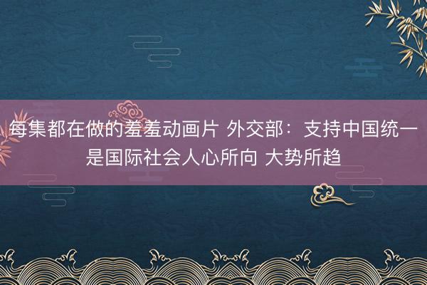 每集都在做的羞羞动画片 外交部：支持中国统一是国际社会人心所向 大势所趋
