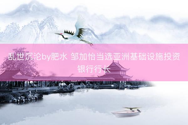 乱世沉沦by肥水 邹加怡当选亚洲基础设施投资银行行长