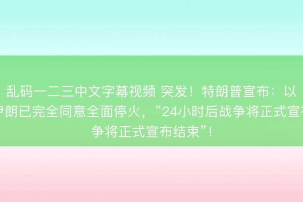 乱码一二三中文字幕视频 突发！特朗普宣布：以色列和伊朗已完全同意全面停火，“24小时后战争将正式宣布结束”！