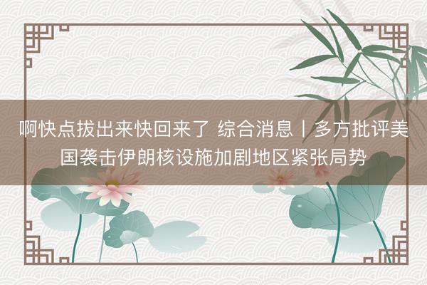 啊快点拔出来快回来了 综合消息丨多方批评美国袭击伊朗核设施加剧地区紧张局势