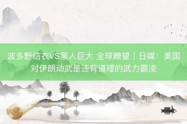 波多野结衣VS黑人巨大 全球瞭望｜日媒：美国对伊朗动武是违背道理的武力霸凌