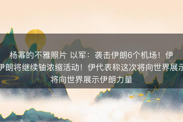 杨幂的不雅照片 以军：袭击伊朗6个机场！伊副外长：伊朗将继续铀浓缩活动！伊代表称这次将向世界展示伊朗力量