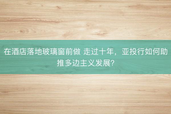 在酒店落地玻璃窗前做 走过十年，亚投行如何助推多边主义发展？