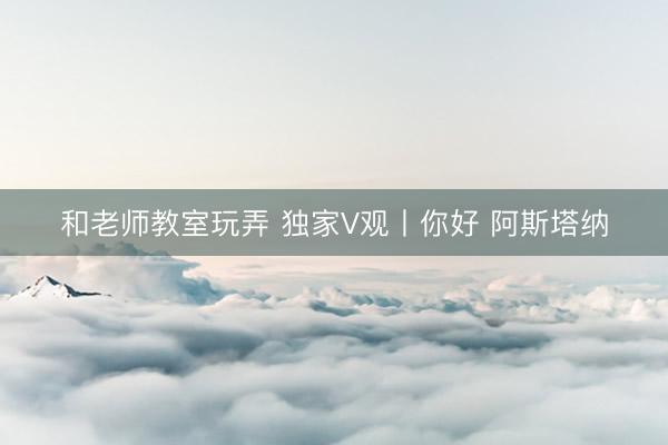 和老师教室玩弄 独家V观丨你好 阿斯塔纳