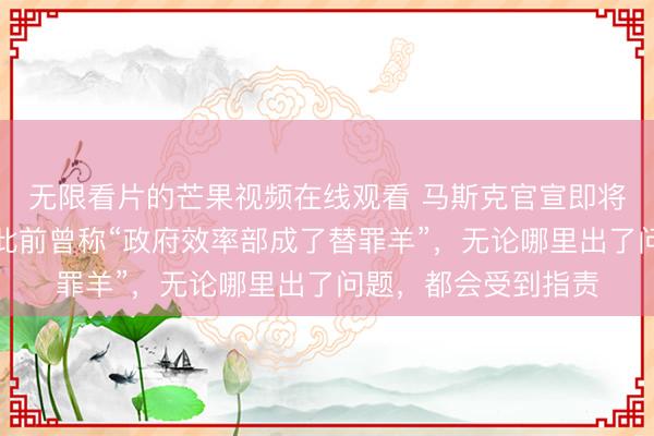 无限看片的芒果视频在线观看 马斯克官宣即将离开特朗普政府！此前曾称“政府效率部成了替罪羊”，无论哪里出了问题，都会受到指责