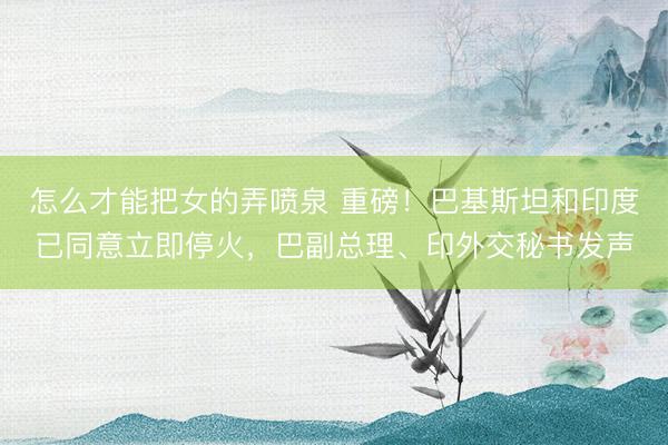 怎么才能把女的弄喷泉 重磅！巴基斯坦和印度已同意立即停火，巴副总理、印外交秘书发声