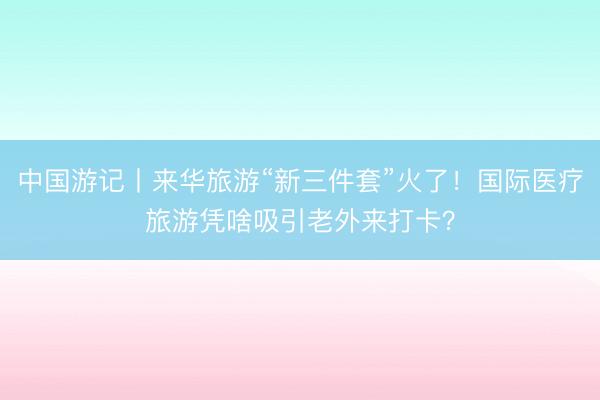 中国游记丨来华旅游“新三件套”火了！国际医疗旅游凭啥吸引老外来打卡？
